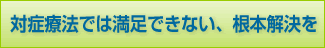 対症療法では満足できない、根本解決を