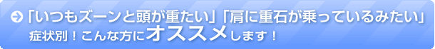 「いつもズーンと頭が重たい」「肩に重石が乗っているみたい」症状別！こんな方にオススメします！