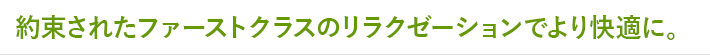 約束されたファーストクラスのリラクゼーションでより快適に。